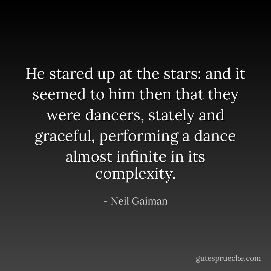 He stared up at the stars: and it seemed to him then that they were dancers, stately and graceful, performing a dance almost infinite in its complexity. - Neil Gaiman