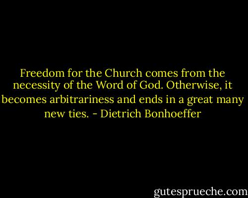 Freedom for the Church comes from the necessity of the Word of God. Otherwise, it becomes arbitrariness and ends in a great many new ties. - Dietrich Bonhoeffer