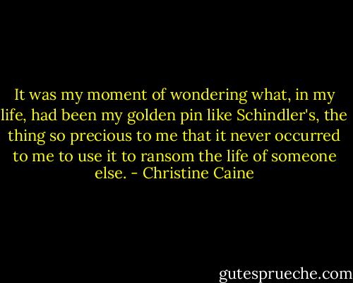 It was my moment of wondering what, in my life, had been my golden pin like Schindler's, the thing so precious to me that it never occurred to me to use it to ransom the life of someone else. - Christine Caine