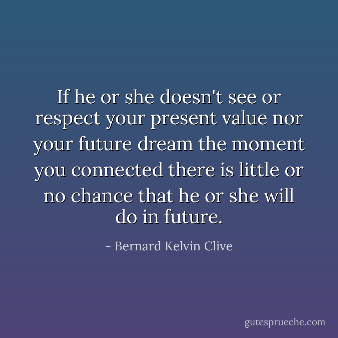 If he or she doesn't see or respect your present value nor your future dream the moment you connected there is little or no chance that he or she will do in future. - Bernard Kelvin Clive
