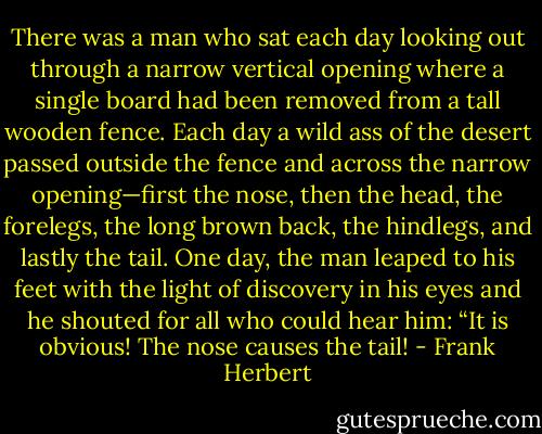 There was a man who sat each day looking out through a narrow vertical opening where a single board had been removed from a tall wooden fence. Each day a wild ass of the desert passed outside the fence and across the narrow opening—first the nose, then the head, the forelegs, the long brown back, the hindlegs, and lastly the tail. One day, the man leaped to his feet with the light of discovery in his eyes and he shouted for all who could hear him: “It is obvious! The nose causes the tail! - Frank Herbert