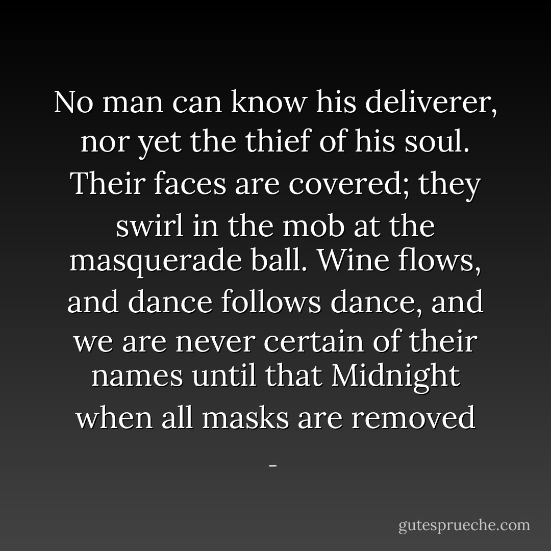 No man can know his deliverer, nor yet the thief of his soul. Their faces are covered; they swirl in the mob at the masquerade ball. Wine flows, and dance follows dance, and we are never certain of their names until that Midnight when all masks are removed - 