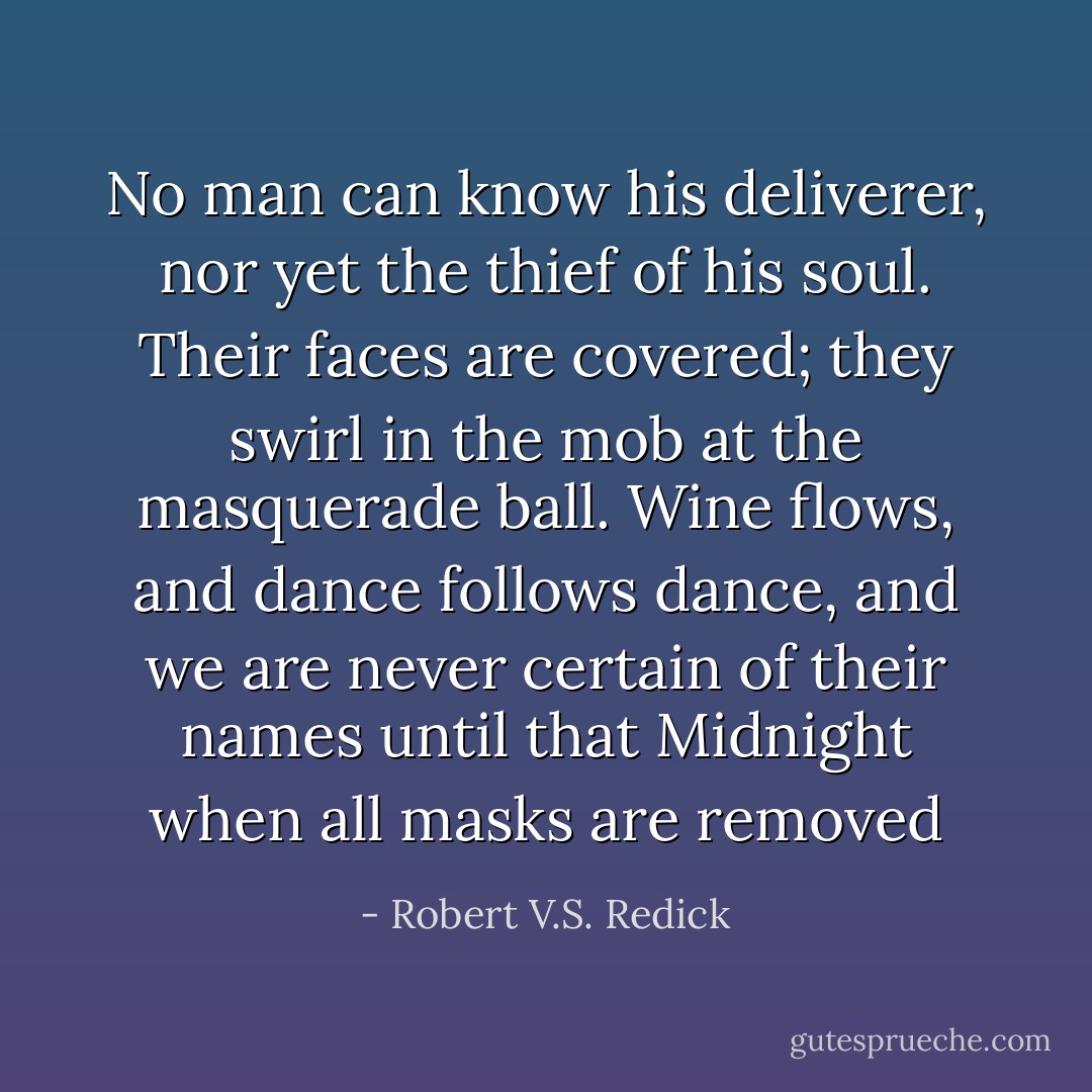 No man can know his deliverer, nor yet the thief of his soul. Their faces are covered; they swirl in the mob at the masquerade ball. Wine flows, and dance follows dance, and we are never certain of their names until that Midnight when all masks are removed - Robert V.S. Redick