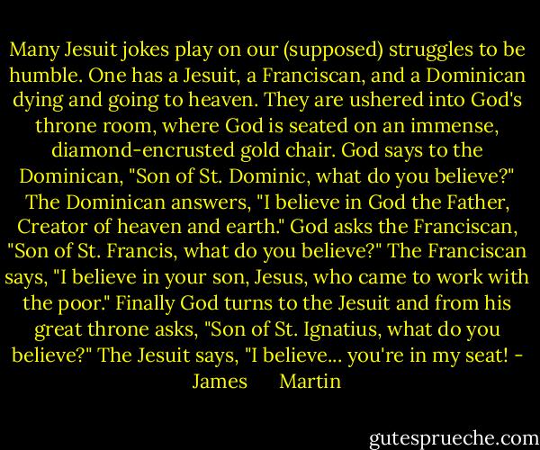 Many Jesuit jokes play on our (supposed) struggles to be humble. One has a Jesuit, a Franciscan, and a Dominican dying and going to heaven. They are ushered into God's throne room, where God is seated on an immense, diamond-encrusted gold chair. God says to the Dominican, "Son of St. Dominic, what do you believe?" The Dominican answers, "I believe in God the Father, Creator of heaven and earth." God asks the Franciscan, "Son of St. Francis, what do you believe?" The Franciscan says, "I believe in your son, Jesus, who came to work with the poor." Finally God turns to the Jesuit and from his great throne asks, "Son of St. Ignatius, what do you believe?" The Jesuit says, "I believe... you're in my seat! - James      Martin