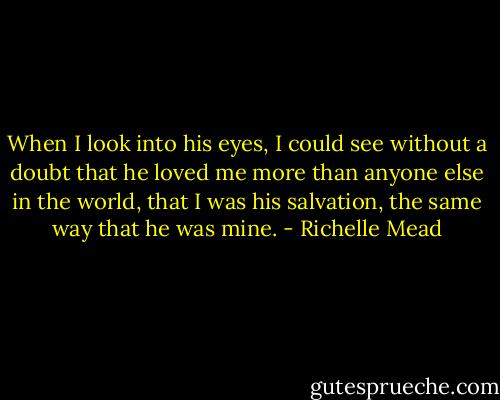 When I look into his eyes, I could see without a doubt that he loved me more than anyone else in the world, that I was his salvation, the same way that he was mine. - Richelle Mead