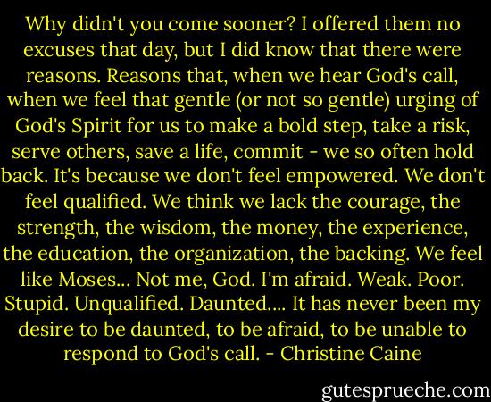 Why didn't you come sooner?<br />I offered them no excuses that day, but I did know that there were reasons. Reasons that, when we hear God's call, when we feel that gentle (or not so gentle) urging of God's Spirit for us to make a bold step, take a risk, serve others, save a life, commit - we so often hold back.<br />It's because we don't feel empowered.<br />We don't feel qualified.<br />We think we lack the courage, the strength, the wisdom, the money, the experience, the education, the organization, the backing.<br />We feel like Moses...<br />Not me, God. I'm afraid. Weak. Poor. Stupid.<br />Unqualified.<br />Daunted....<br />It has never been my desire to be daunted, to be afraid, to be unable to respond to God's call. - Christine Caine