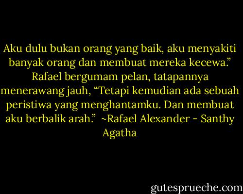 Aku dulu bukan orang yang baik, aku menyakiti banyak orang dan membuat mereka kecewa.” Rafael bergumam pelan, tatapannya menerawang jauh, “Tetapi kemudian ada sebuah peristiwa yang menghantamku. Dan membuat aku berbalik arah.”<br /><br />~Rafael Alexander - Santhy Agatha