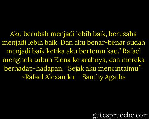 Aku berubah menjadi lebih baik, berusaha menjadi lebih baik. Dan aku benar-benar sudah menjadi baik ketika aku bertemu kau.” Rafael menghela tubuh Elena ke arahnya, dan mereka berhadap-hadapan, “Sejak aku mencintaimu.”<br /><br />~Rafael Alexander - Santhy Agatha