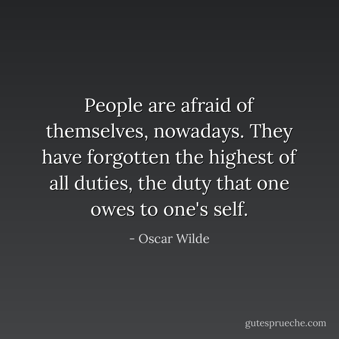 People are afraid of themselves, nowadays. They have forgotten the highest of all duties, the duty that one owes to one's self. - Oscar Wilde