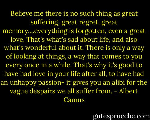 Believe me there is no such thing as great suffering, great regret, great memory....everything is forgotten, even a great love. That's what's sad about life, and also what's wonderful about it. There is only a way of looking at things, a way that comes to you every once in a while. That's why it's good to have had love in your life after all, to have had an unhappy passion- it gives you an alibi for the vague despairs we all suffer from. - Albert Camus