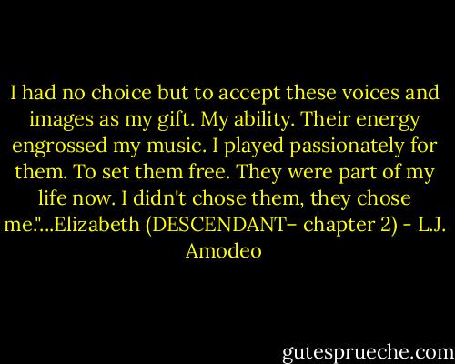 I had no choice but to accept these voices and images as my gift. My ability. Their energy engrossed my music. I played passionately for them. To set them free. They were part of my life now. I didn't chose them, they chose me."...Elizabeth (DESCENDANT– chapter 2) - L.J. Amodeo
