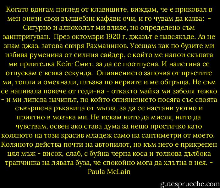 Когато вдигам поглед от клавишите, виждам, че е приковал в мен онези свои вълшебни кафяви очи, и го чувам да казва:<br /><br />- Сигурно и алкохолът ми влияе, но определено съм заинтригуван.<br /><br />През октомври 1920 г. джазът е навсякъде. Аз не знам джаз, затова свиря Рахманинов. Усещам как по бузите ми избива руменина от силния сайдер, с който ме напои скъпата ми приятелка Кейт Смит, за да се поотпусна. И наистина се отпускам с всяка секунда.<br /><br />Опиянението започва от пръстите ми, топли и омекнали, плъзва по нервите и ме обгръща. Не съм се напивала повече от годи-на - откакто майка ми заболя тежко - и ми липсва начинът, по който опиянението посяга със своята съвършена ръкавица от мъгла, за да се настани уютно и приятно в мозъка ми. Не искам нито да мисля, нито да чувствам, освен ако става дума за нещо простичко като коляното на този красив младеж само на сантиметри от моето.<br /><br />Коляното действа почти на автопилот, но към него е прикрепен цял мъж - висок, слаб, с буйна черна коса и толкова дълбока трапчинка на лявата буза, че спокойно мога да хлътна в нея. - Paula McLain