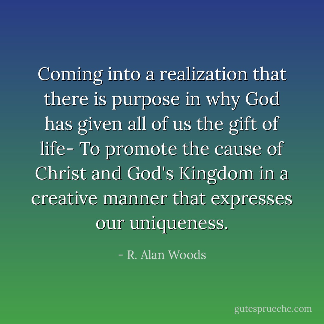 Coming into a realization that there is purpose in why God has given all of us the gift of life- To promote the cause of Christ and God's Kingdom in a creative manner that expresses our uniqueness. - R. Alan Woods