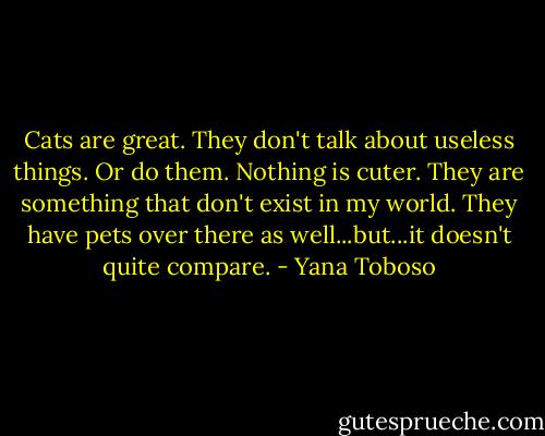 Cats are great. They don't talk about useless things. Or do them. Nothing is cuter. They are something that don't exist in my world. They have pets over there as well...but...it doesn't quite compare. - Yana Toboso
