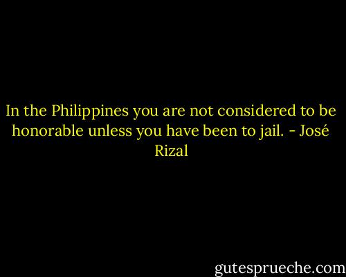 In the Philippines you are not considered to be honorable unless you have been to jail. - José Rizal