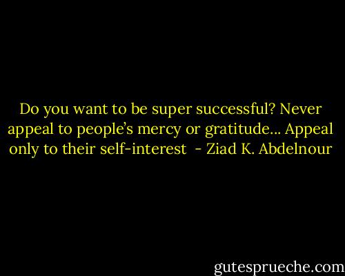 Do you want to be super successful? Never appeal to people’s mercy or gratitude... Appeal only to their self-interest  - Ziad K. Abdelnour