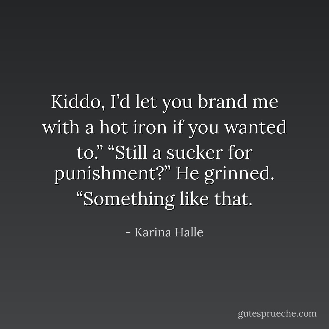 Kiddo, I’d let you brand me with a hot iron if you wanted to.”<br />“Still a sucker for punishment?”<br />He grinned. “Something like that. - Karina Halle