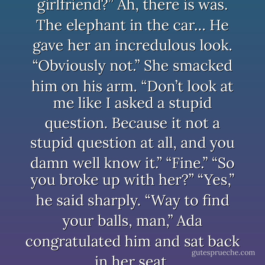 You still with your floozy girlfriend?” Ah, there is was. The elephant in the car…<br />He gave her an incredulous look. “Obviously not.”<br />She smacked him on his arm. “Don’t look at me like I asked a stupid question. Because it not a stupid question at all, and you damn well know it.”<br />“Fine.”<br />“So you broke up with her?”<br />“Yes,” he said sharply.<br />“Way to find your balls, man,” Ada congratulated him and sat back in her seat. - Karina Halle