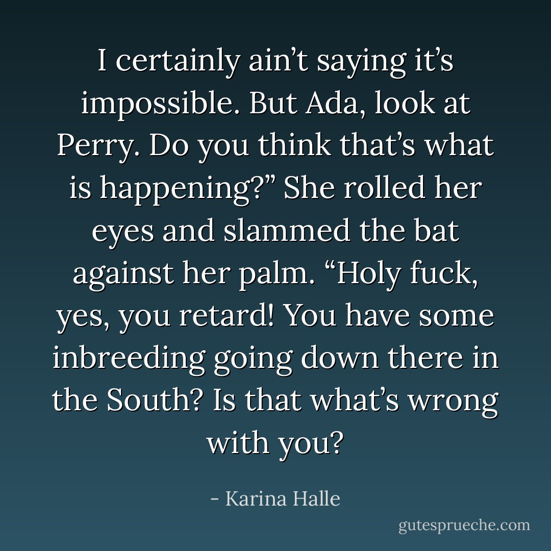I certainly ain’t saying it’s impossible. But Ada, look at Perry. Do you think that’s what is happening?”<br />She rolled her eyes and slammed the bat against her palm. “Holy fuck, yes, you retard! You have some inbreeding going down there in the South? Is that what’s wrong with you? - Karina Halle