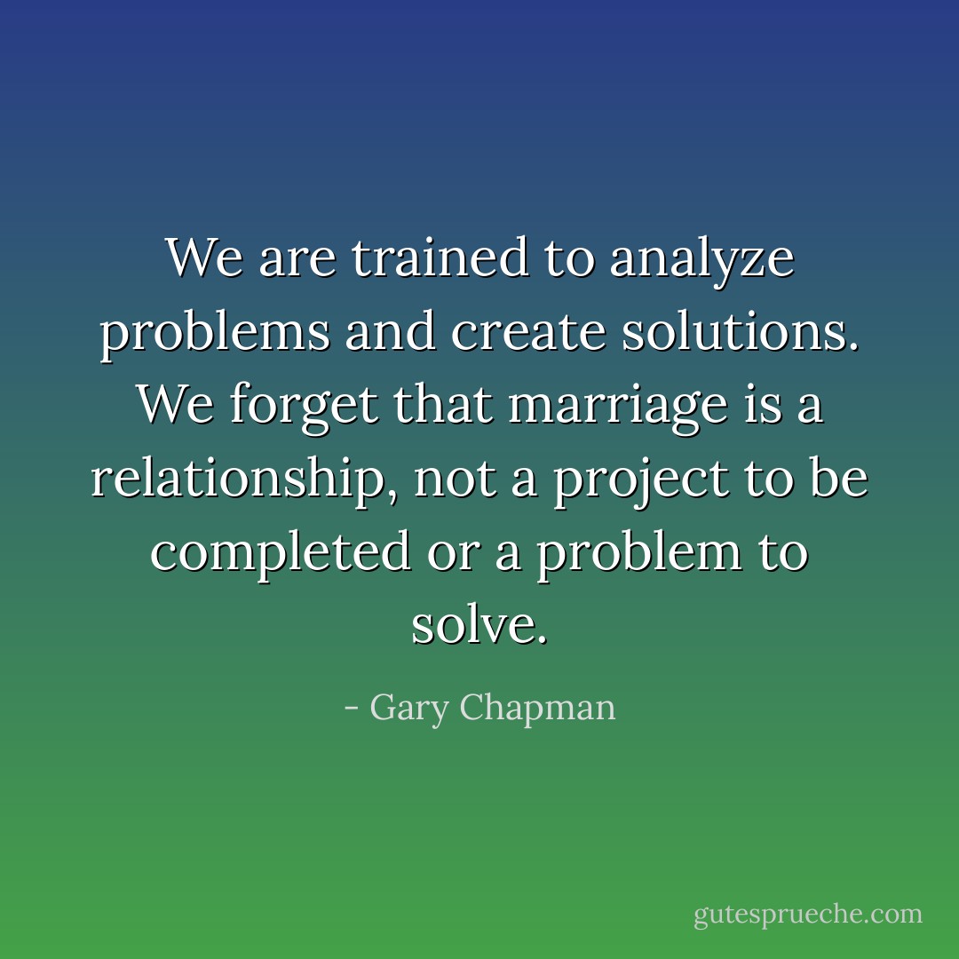 We are trained to analyze problems and create solutions. We forget that marriage is a relationship, not a project to be completed or a problem to solve. - Gary Chapman