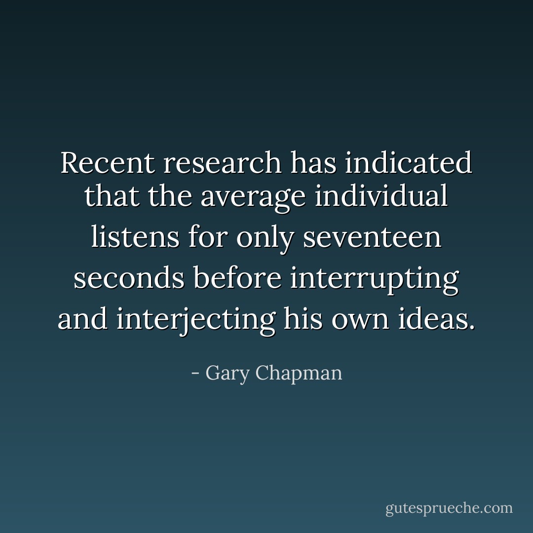 Recent research has indicated that the average individual listens for only seventeen seconds before interrupting and interjecting his own ideas. - Gary Chapman