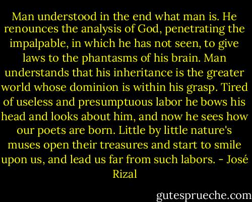 Man understood in the end what man is. He renounces the analysis of God, penetrating the impalpable, in which he has not seen, to give laws to the phantasms of his brain. Man understands that his inheritance is the greater world whose dominion is within his grasp. Tired of useless and presumptuous labor he bows his head and looks about him, and now he sees how our poets are born. Little by little nature's muses open their treasures and start to smile upon us, and lead us far from such labors. - José Rizal