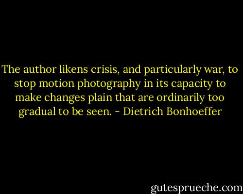 The author likens crisis, and particularly war, to stop motion photography in its capacity to make changes plain that are ordinarily too gradual to be seen. - Dietrich Bonhoeffer