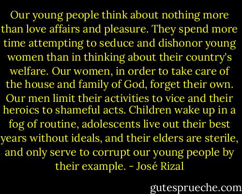 Our young people think about nothing more than love affairs and pleasure. They spend more time attempting to seduce and dishonor young women than in thinking about their country's welfare. Our women, in order to take care of the house and family of God, forget their own. Our men limit their activities to vice and their heroics to shameful acts. Children wake up in a fog of routine, adolescents live out their best years without ideals, and their elders are sterile, and only serve to corrupt our young people by their example. - José Rizal