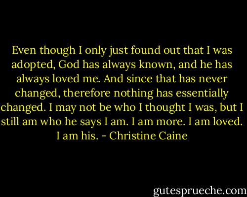 Even though I only just found out that I was adopted, God has always known, and he has always loved me. And since that has never changed, therefore nothing has essentially changed. I may not be who I thought I was, but I still am who he says I am. I am more. I am loved. I am his. - Christine Caine