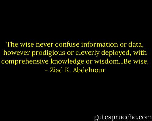 The wise never confuse information or data, however prodigious or cleverly deployed, with comprehensive knowledge or wisdom...Be wise. - Ziad K. Abdelnour