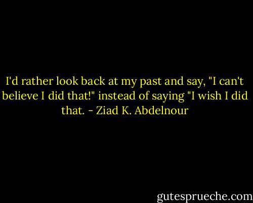 I'd rather look back at my past and say, "I can't believe I did that!" instead of saying "I wish I did that. - Ziad K. Abdelnour