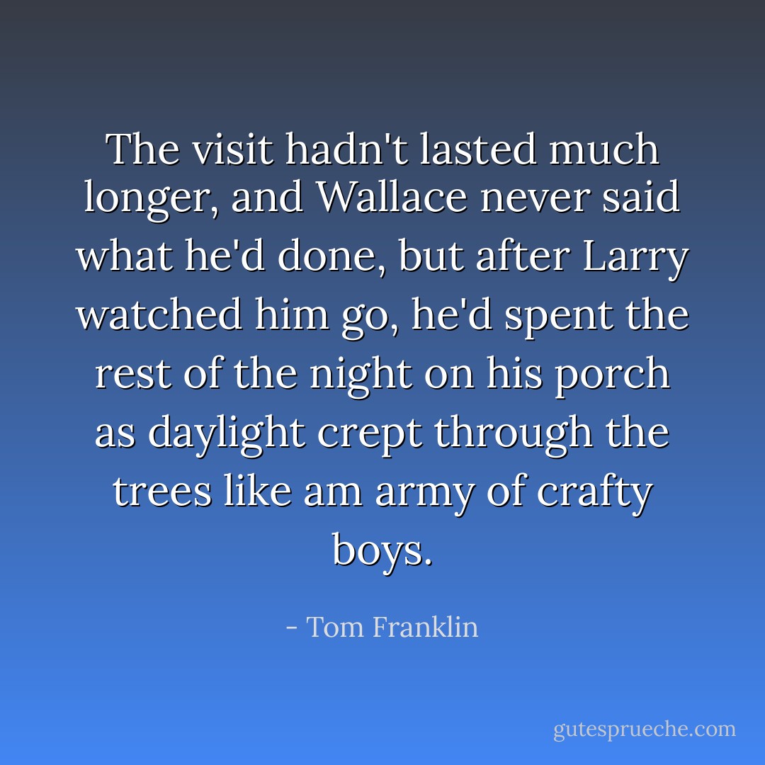 The visit hadn't lasted much longer, and Wallace never said what he'd done, but after Larry watched him go, he'd spent the rest of the night on his porch as daylight crept through the trees like am army of crafty boys. - Tom Franklin
