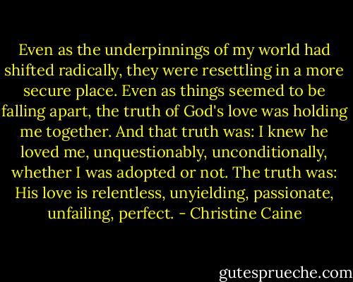 Even as the underpinnings of my world had shifted radically, they were resettling in a more secure place. Even as things seemed to be falling apart, the truth of God's love was holding me together. And that truth was: I knew he loved me, unquestionably, unconditionally, whether I was adopted or not. The truth was: His love is relentless, unyielding, passionate, unfailing, perfect. - Christine Caine