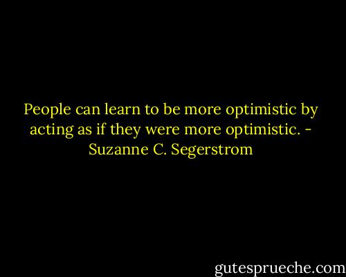 People can learn to be more optimistic by acting as if they were more optimistic. - Suzanne C. Segerstrom
