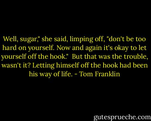 Well, sugar," she said, limping off, "don't be too hard on yourself. Now and again it's okay to let yourself off the hook."<br /><br />But that was the trouble, wasn't it? Letting himself off the hook had been his way of life. - Tom Franklin