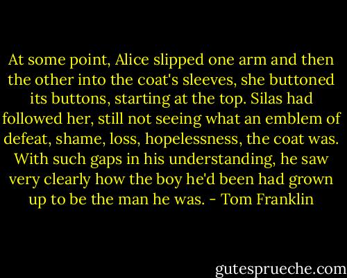 At some point, Alice slipped one arm and then the other into the coat's sleeves, she buttoned its buttons, starting at the top. Silas had followed her, still not seeing what an emblem of defeat, shame, loss, hopelessness, the coat was. With such gaps in his understanding, he saw very clearly how the boy he'd been had grown up to be the man he was. - Tom Franklin