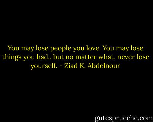You may lose people you love. You may lose things you had.. but no matter what, never lose yourself. - Ziad K. Abdelnour