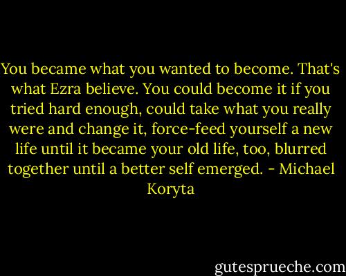 You became what you wanted to become. That's what Ezra believe. You could become it if you tried hard enough, could take what you really were and change it, force-feed yourself a new life until it became your old life, too, blurred together until a better self emerged. - Michael Koryta