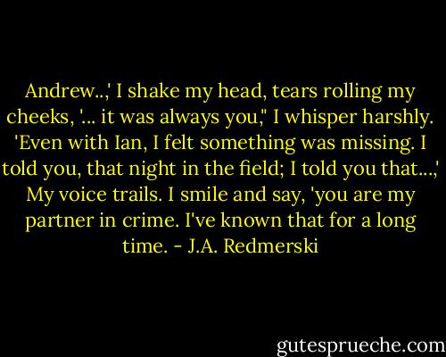 Andrew..,' I shake my head, tears rolling my cheeks, '... it was always you," I whisper harshly. 'Even with Ian, I felt something was missing. I told you, that night in the field; I told you that...,' My voice trails. I smile and say, 'you are my partner in crime. I've known that for a long time. - J.A. Redmerski