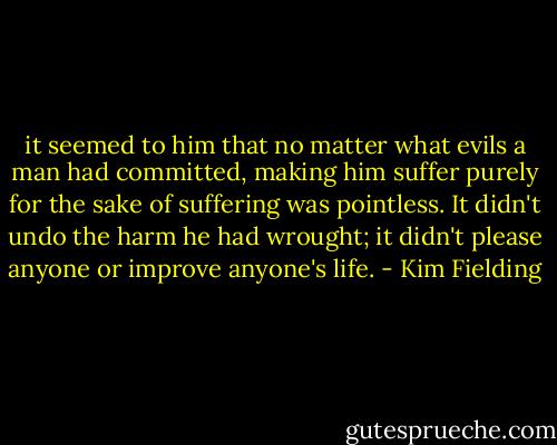 it seemed to him that no matter what evils a man had committed, making him suffer purely for the sake of suffering was pointless. It didn't undo the harm he had wrought; it didn't please anyone or improve anyone's life. - Kim Fielding