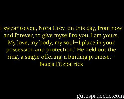 I swear to you, Nora Grey, on this day, from now and forever, to give myself to you. I am yours. My love, my body, my soul—I place in your possession and protection.” He held out the ring, a single offering, a binding promise. - Becca Fitzpatrick