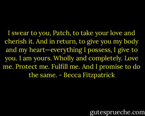 I swear to you, Patch, to take your love and cherish it. And in return, to give you my body and my heart—everything I possess, I give to you. I am yours. Wholly and completely. Love me. Protect me. Fulfill me. And I promise to do the same. - Becca Fitzpatrick