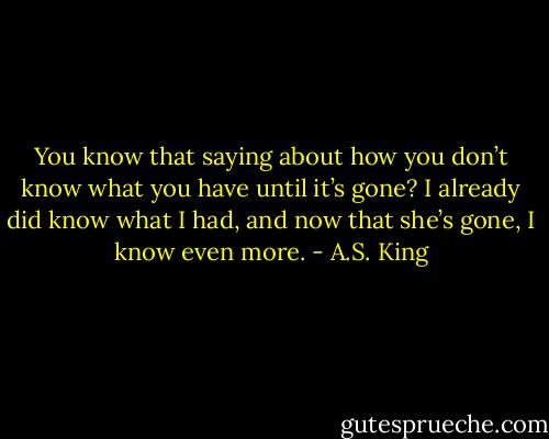 You know that saying about how you don’t know what you have until it’s gone? I already did know what I had, and now that she’s gone, I know even more. - A.S. King