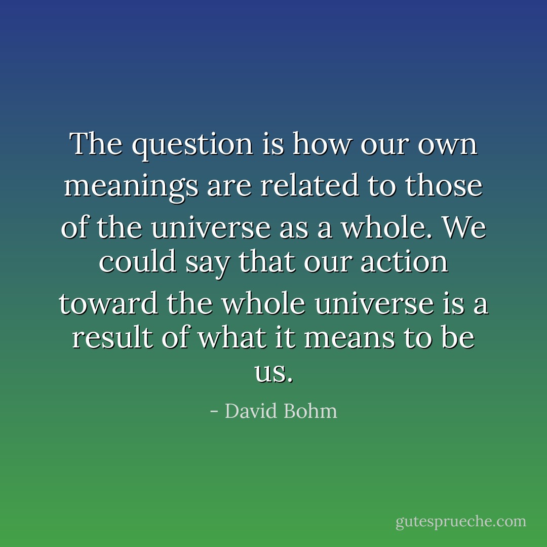 The question is how our own meanings are related to those of the universe as a whole. We could say that our action toward the whole universe is a result of what it means to be us. - David Bohm
