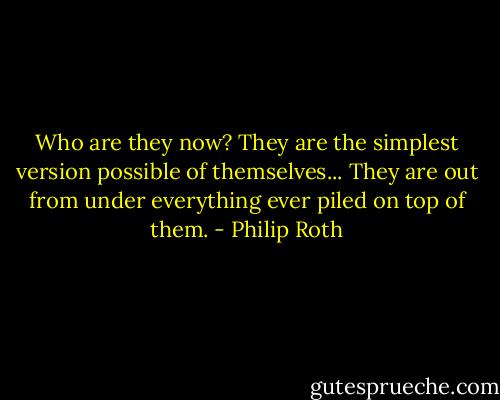 Who are they now? They are the simplest version possible of themselves... They are out from under everything ever piled on top of them. - Philip Roth