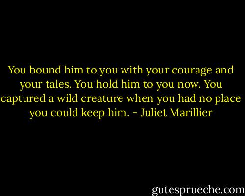 You bound him to you with your courage and your tales. You hold him to you now. You captured a wild creature when you had no place you could keep him. - Juliet Marillier