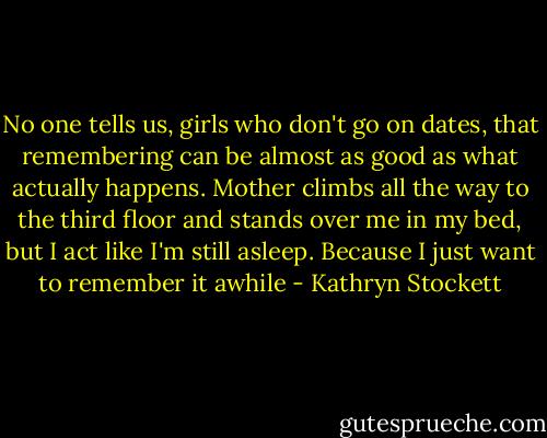 No one tells us, girls who don't go on dates, that remembering can be almost as good as what actually happens. Mother climbs all the way to the third floor and stands over me in my bed, but I act like I'm still asleep. Because I just want to remember it awhile - Kathryn Stockett