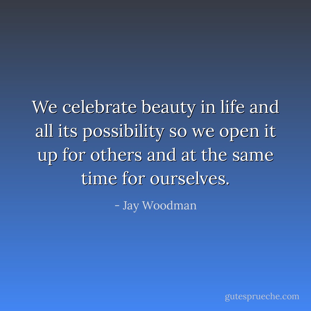 We celebrate beauty in life and all its possibility so we open it up for others and at the same time for ourselves. - Jay Woodman