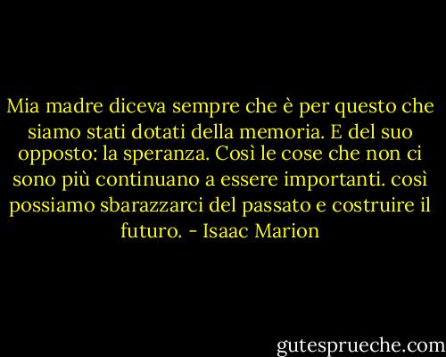 Mia madre diceva sempre che è per questo che siamo stati dotati della memoria. E del suo opposto: la speranza. Così le cose che non ci sono più continuano a essere importanti. così possiamo sbarazzarci del passato e costruire il futuro. - Isaac Marion