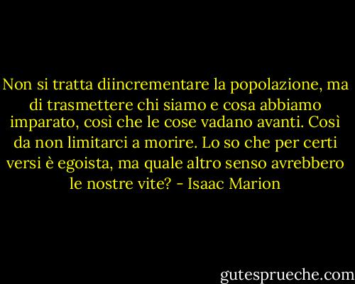 Non si tratta diincrementare la popolazione, ma di trasmettere chi siamo e cosa abbiamo imparato, così che le cose vadano avanti. Così da non limitarci a morire. Lo so che per certi versi è egoista, ma quale altro senso avrebbero le nostre vite? - Isaac Marion